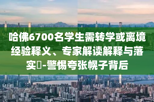 哈佛6700名學(xué)生需轉(zhuǎn)學(xué)或離境經(jīng)驗(yàn)釋義、專家解讀解釋與落實(shí)?-警惕夸張幌子背后