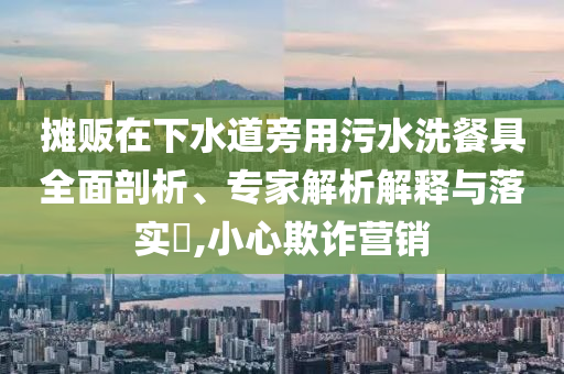 攤販在下水道旁用污水洗餐具全面剖析、專家解析解釋與落實(shí)?,小心欺詐營(yíng)銷
