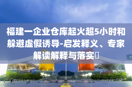 福建一企業(yè)倉(cāng)庫(kù)起火超5小時(shí)和躲避虛假誘導(dǎo)-啟發(fā)釋義、專家解讀解釋與落實(shí)?