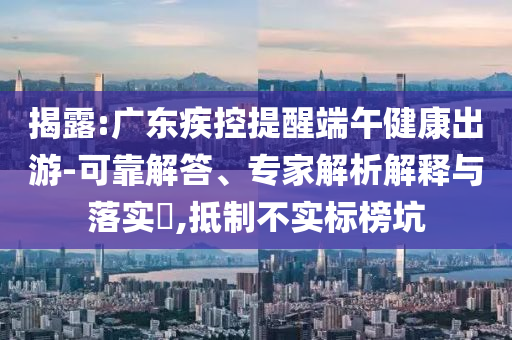 揭露:廣東疾控提醒端午健康出游-可靠解答、專家解析解釋與落實(shí)?,抵制不實(shí)標(biāo)榜坑