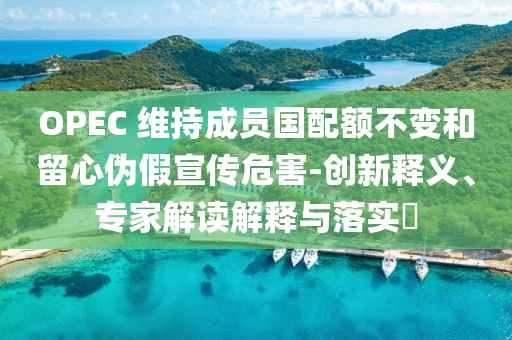 OPEC 維持成員國(guó)配額不變和留心偽假宣傳危害-創(chuàng)新釋義、專家解讀解釋與落實(shí)?
