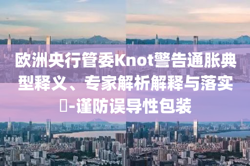 歐洲央行管委Knot警告通脹典型釋義、專(zhuān)家解析解釋與落實(shí)?-謹(jǐn)防誤導(dǎo)性包裝