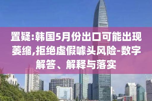 置疑:韓國(guó)5月份出口可能出現(xiàn)萎縮,拒絕虛假噱頭風(fēng)險(xiǎn)-數(shù)字解答、解釋與落實(shí)