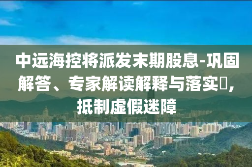 中遠海控將派發(fā)末期股息-鞏固解答、專家解讀解釋與落實?,抵制虛假迷障