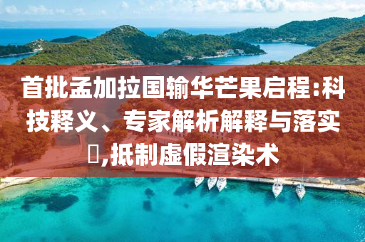 首批孟加拉國(guó)輸華芒果啟程:科技釋義、專家解析解釋與落實(shí)?,抵制虛假渲染術(shù)