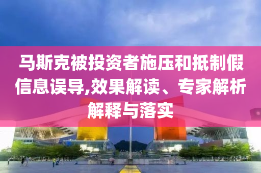 馬斯克被投資者施壓和抵制假信息誤導(dǎo),效果解讀、專家解析解釋與落實(shí)