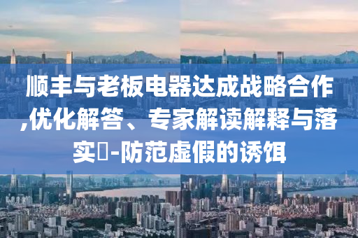 順豐與老板電器達(dá)成戰(zhàn)略合作,優(yōu)化解答、專家解讀解釋與落實(shí)?-防范虛假的誘餌