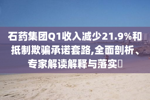 石藥集團Q1收入減少21.9%和抵制欺騙承諾套路,全面剖析、專家解讀解釋與落實?