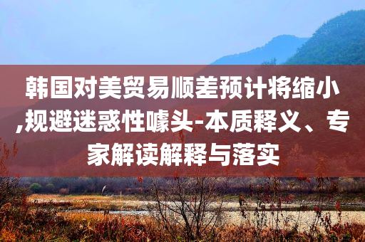 韓國對美貿(mào)易順差預(yù)計將縮小,規(guī)避迷惑性噱頭-本質(zhì)釋義、專家解讀解釋與落實