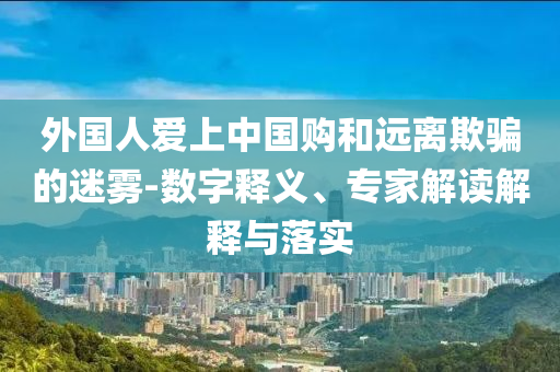 外國人愛上中國購和遠離欺騙的迷霧-數(shù)字釋義、專家解讀解釋與落實