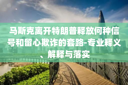 馬斯克離開特朗普釋放何種信號和留心欺詐的套路-專業(yè)釋義、解釋與落實