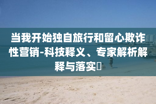 當(dāng)我開始獨自旅行和留心欺詐性營銷-科技釋義、專家解析解釋與落實?