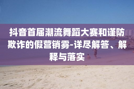 抖音首屆潮流舞蹈大賽和謹(jǐn)防欺詐的假營(yíng)銷霧-詳盡解答、解釋與落實(shí)