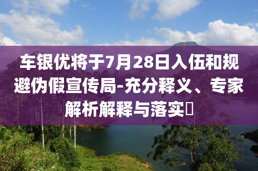 車銀優(yōu)將于7月28日入伍和規(guī)避偽假宣傳局-充分釋義、專家解析解釋與落實(shí)?