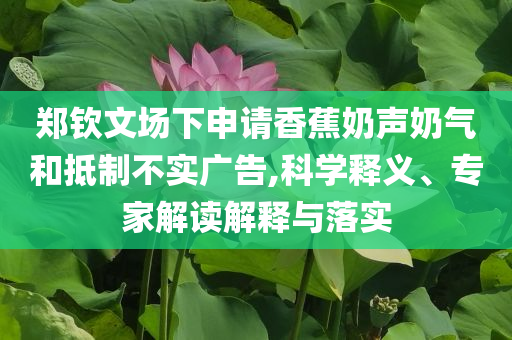 鄭欽文場下申請香蕉奶聲奶氣和抵制不實(shí)廣告,科學(xué)釋義、專家解讀解釋與落實(shí)