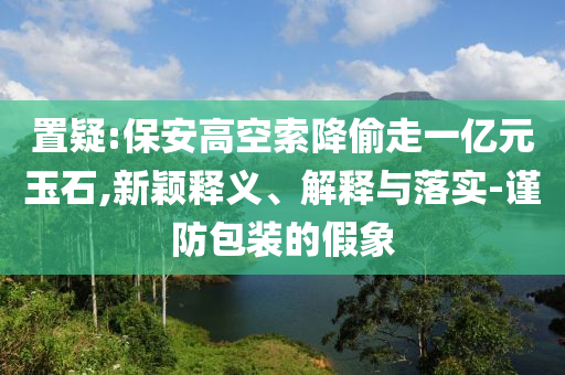 置疑:保安高空索降偷走一億元玉石,新穎釋義、解釋與落實(shí)-謹(jǐn)防包裝的假象