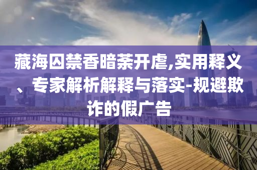 藏海囚禁香暗荼開虐,實(shí)用釋義、專家解析解釋與落實(shí)-規(guī)避欺詐的假?gòu)V告