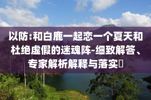 以防:和白鹿一起戀一個(gè)夏天和杜絕虛假的迷魂陣-細(xì)致解答、專家解析解釋與落實(shí)?