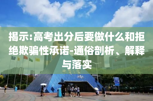 揭示:高考出分后要做什么和拒絕欺騙性承諾-通俗剖析、解釋與落實
