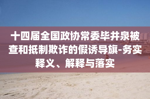 十四屆全國(guó)政協(xié)常委畢井泉被查和抵制欺詐的假誘導(dǎo)旗-務(wù)實(shí)釋義、解釋與落實(shí)