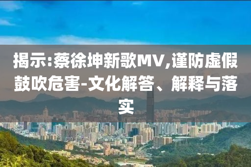 揭示:蔡徐坤新歌MV,謹(jǐn)防虛假鼓吹危害-文化解答、解釋與落實(shí)