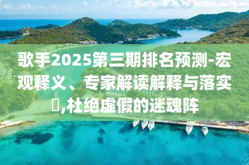 歌手2025第三期排名預(yù)測(cè)-宏觀釋義、專家解讀解釋與落實(shí)?,杜絕虛假的迷魂陣
