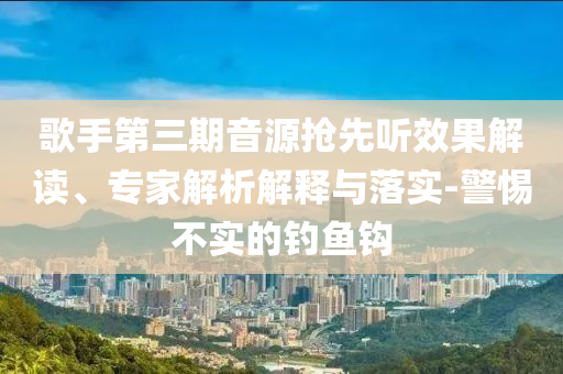 歌手第三期音源搶先聽效果解讀、專家解析解釋與落實-警惕不實的釣魚鉤