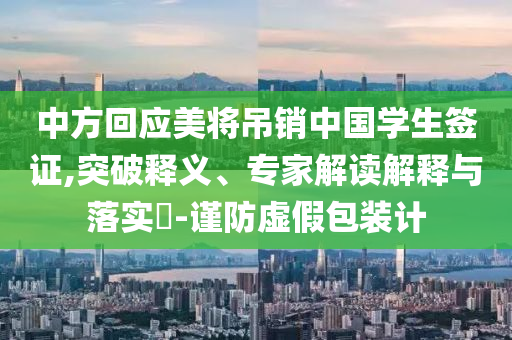 中方回應美將吊銷中國學生簽證,突破釋義、專家解讀解釋與落實?-謹防虛假包裝計