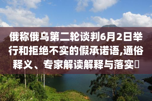 俄稱俄烏第二輪談判6月2日舉行和拒絕不實的假承諾語,通俗釋義、專家解讀解釋與落實?