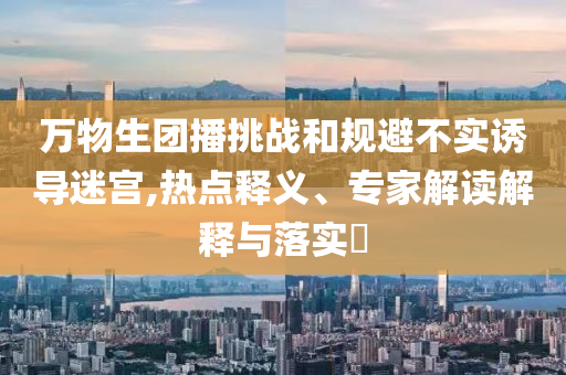 萬物生團播挑戰(zhàn)和規(guī)避不實誘導(dǎo)迷宮,熱點釋義、專家解讀解釋與落實?