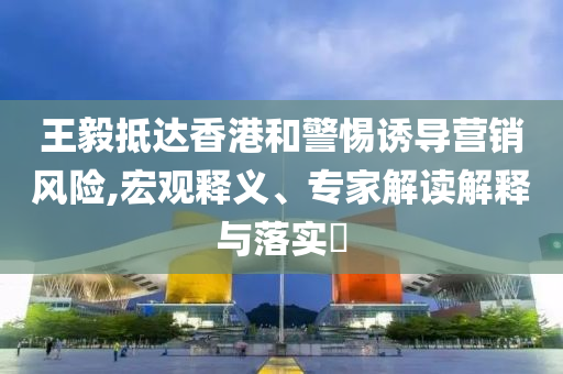 王毅抵達香港和警惕誘導(dǎo)營銷風(fēng)險,宏觀釋義、專家解讀解釋與落實?