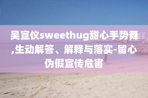 吳宣儀sweethug甜心手勢舞,生動解答、解釋與落實-留心偽假宣傳危害