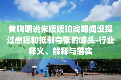 黃曉明說朱媛媛拍戲期間沒提過患癌和抵制夸張的噱頭-行業(yè)釋義、解釋與落實
