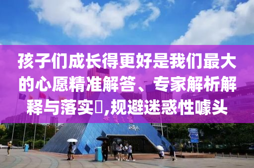 孩子們成長得更好是我們最大的心愿精準解答、專家解析解釋與落實?,規(guī)避迷惑性噱頭