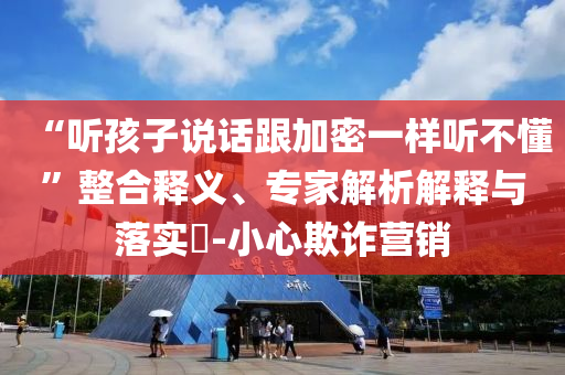 “聽孩子說話跟加密一樣聽不懂”整合釋義、專家解析解釋與落實?-小心欺詐營銷