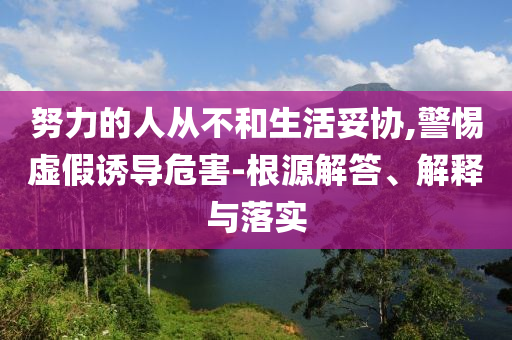 努力的人從不和生活妥協(xié),警惕虛假誘導(dǎo)危害-根源解答、解釋與落實(shí)