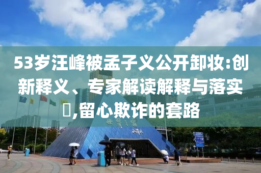 53歲汪峰被孟子義公開卸妝:創(chuàng)新釋義、專家解讀解釋與落實(shí)?,留心欺詐的套路