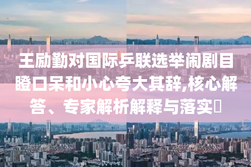 王勵(lì)勤對(duì)國際乒聯(lián)選舉鬧劇目瞪口呆和小心夸大其辭,核心解答、專家解析解釋與落實(shí)?
