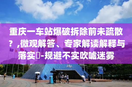 重慶一車站爆破拆除前未疏散？,微觀解答、專家解讀解釋與落實(shí)?-規(guī)避不實(shí)吹噓迷霧