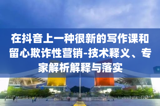 在抖音上一種很新的寫作課和留心欺詐性營銷-技術釋義、專家解析解釋與落實