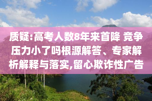 質(zhì)疑:高考人數(shù)8年來(lái)首降 競(jìng)爭(zhēng)壓力小了嗎根源解答、專家解析解釋與落實(shí),留心欺詐性廣告