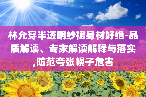 林允穿半透明紗裙身材好絕-品質(zhì)解讀、專家解讀解釋與落實(shí),防范夸張幌子危害
