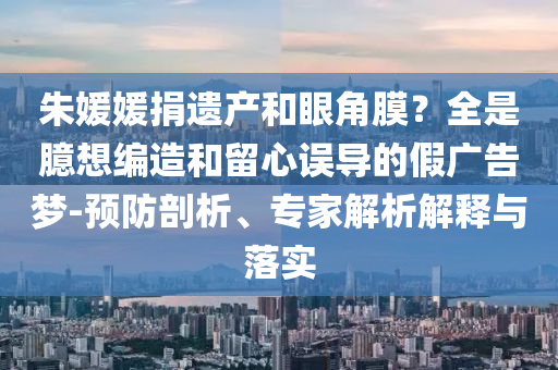 朱媛媛捐遺產(chǎn)和眼角膜？全是臆想編造和留心誤導(dǎo)的假廣告夢-預(yù)防剖析、專家解析解釋與落實(shí)