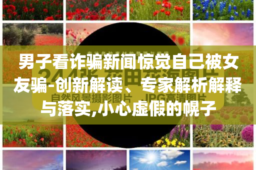 男子看詐騙新聞驚覺自己被女友騙-創(chuàng)新解讀、專家解析解釋與落實(shí),小心虛假的幌子