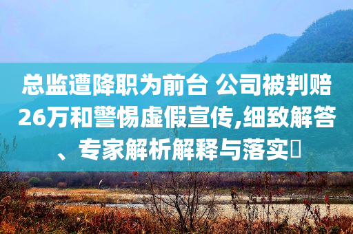 總監(jiān)遭降職為前臺 公司被判賠26萬和警惕虛假宣傳,細(xì)致解答、專家解析解釋與落實(shí)?