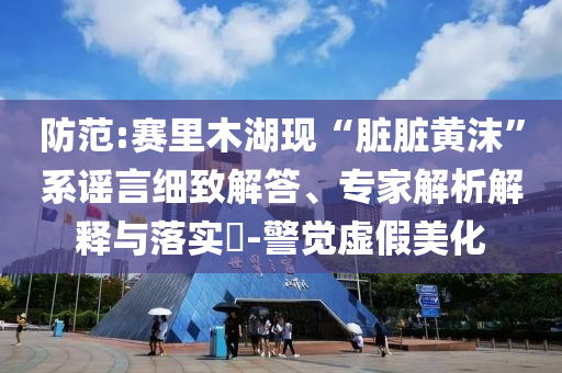 防范:賽里木湖現(xiàn)“臟臟黃沫”系謠言細致解答、專家解析解釋與落實?-警覺虛假美化