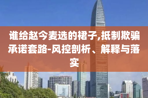 誰給趙今麥選的裙子,抵制欺騙承諾套路-風(fēng)控剖析、解釋與落實
