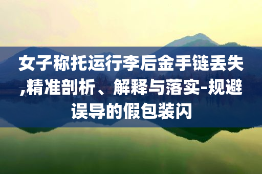 女子稱托運(yùn)行李后金手鏈丟失,精準(zhǔn)剖析、解釋與落實(shí)-規(guī)避誤導(dǎo)的假包裝閃