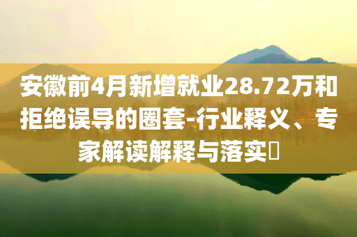 安徽前4月新增就業(yè)28.72萬和拒絕誤導(dǎo)的圈套-行業(yè)釋義、專家解讀解釋與落實(shí)?
