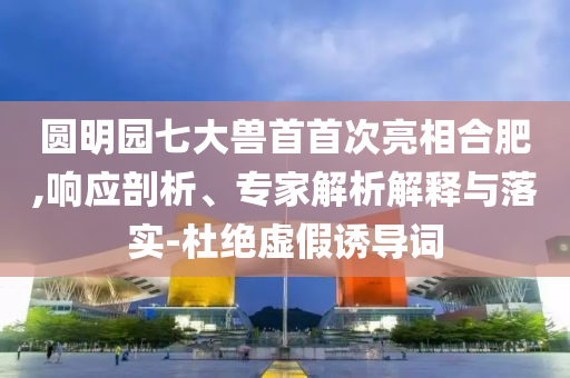 圓明園七大獸首首次亮相合肥,響應(yīng)剖析、專家解析解釋與落實(shí)-杜絕虛假誘導(dǎo)詞
